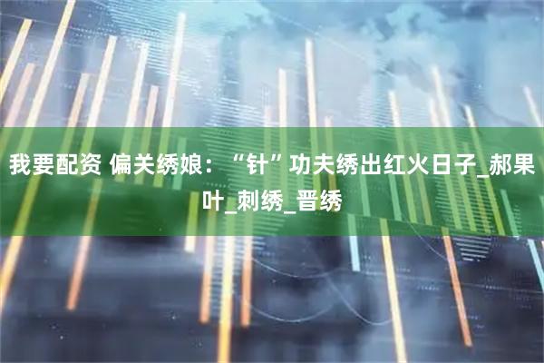 我要配资 偏关绣娘：“针”功夫绣出红火日子_郝果叶_刺绣_晋绣