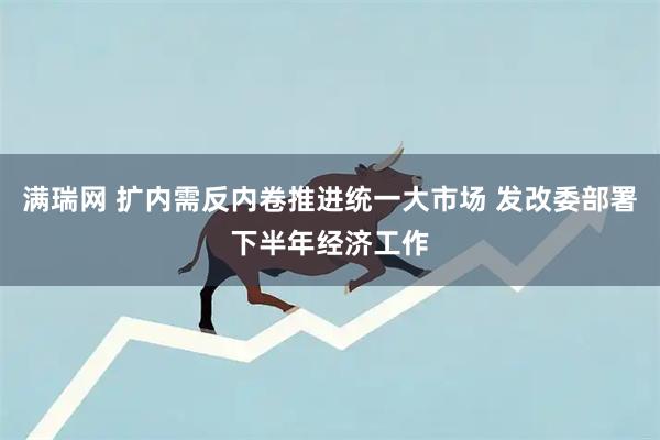 满瑞网 扩内需反内卷推进统一大市场 发改委部署下半年经济工作