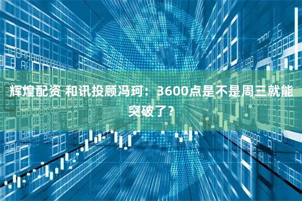 辉煌配资 和讯投顾冯珂：3600点是不是周三就能突破了？